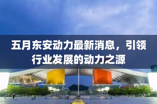 五月东安动力最新消息，引领行业发展的动力之源