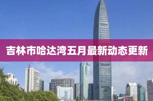 吉林市哈达湾五月最新动态更新