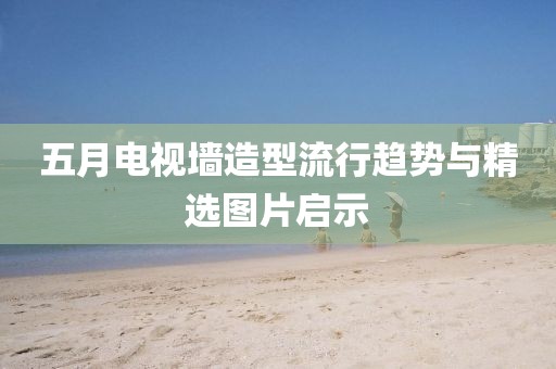 五月电视墙造型流行趋势与精选图片启示
