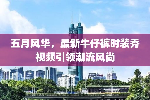 五月风华，最新牛仔裤时装秀视频引领潮流风尚