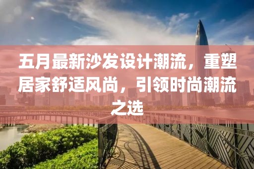 五月最新沙发设计潮流，重塑居家舒适风尚，引领时尚潮流之选
