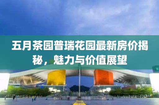 五月茶园普瑞花园最新房价揭秘，魅力与价值展望
