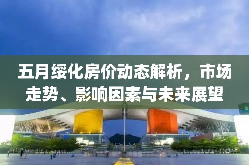 五月绥化房价动态解析，市场走势、影响因素与未来展望