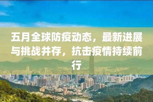 五月全球防疫动态，最新进展与挑战并存，抗击疫情持续前行