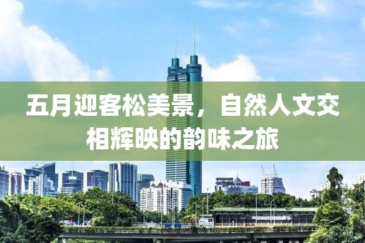 五月迎客松美景，自然人文交相辉映的韵味之旅