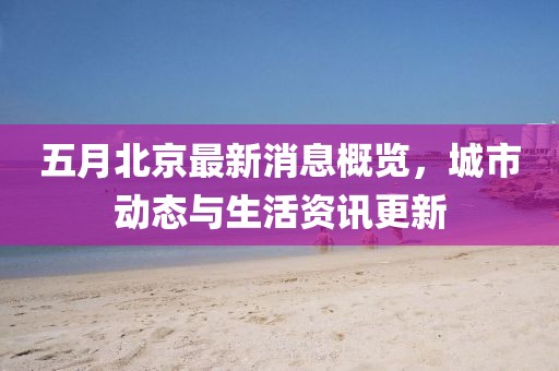五月北京最新消息概览，城市动态与生活资讯更新