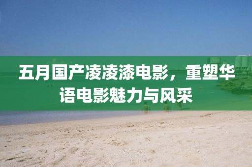 五月国产凌凌漆电影，重塑华语电影魅力与风采