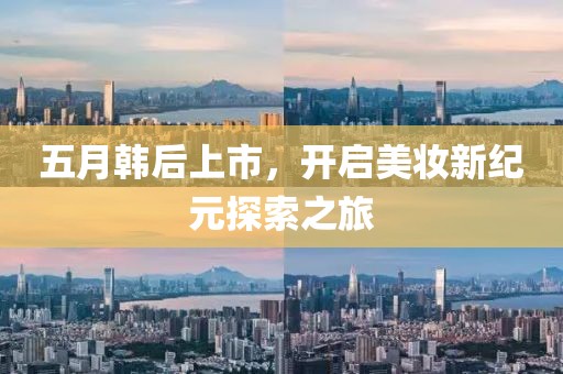 五月韩后上市，开启美妆新纪元探索之旅
