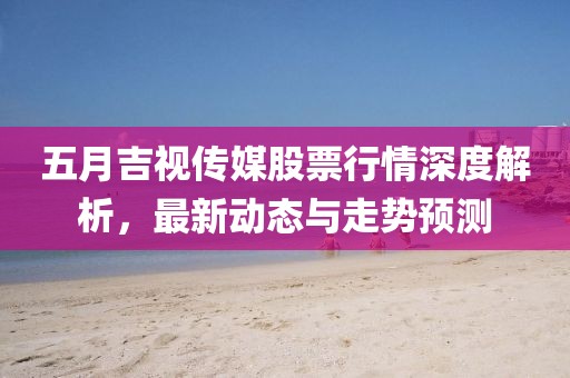 五月吉视传媒股票行情深度解析，最新动态与走势预测
