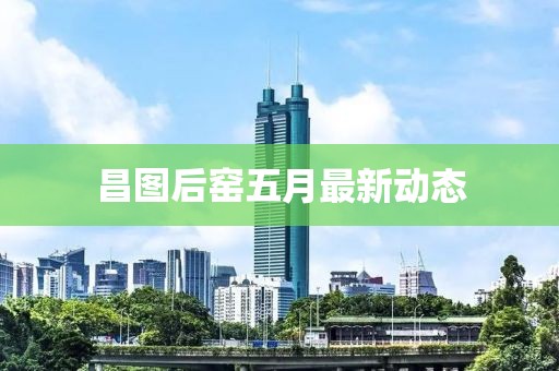 昌图后窑五月最新动态