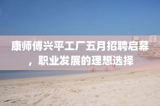 康师傅兴平工厂五月招聘启幕，职业发展的理想选择