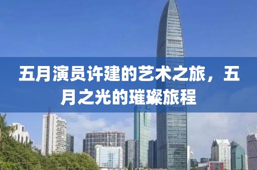 五月演员许建的艺术之旅，五月之光的璀璨旅程