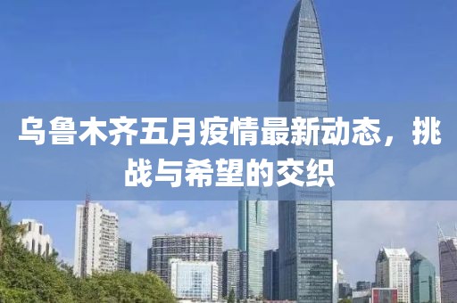 乌鲁木齐五月疫情最新动态，挑战与希望的交织