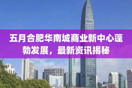 五月合肥华南城商业新中心蓬勃发展，最新资讯揭秘