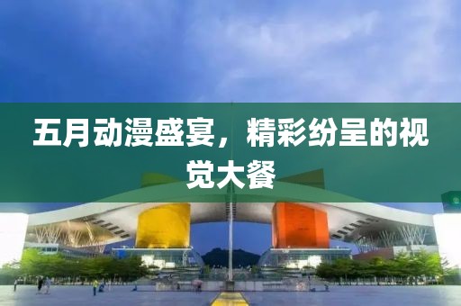 五月动漫盛宴，精彩纷呈的视觉大餐
