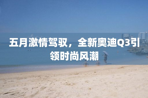 五月激情驾驭，全新奥迪Q3引领时尚风潮