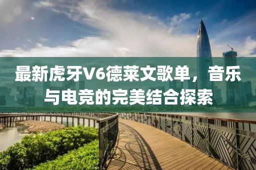 最新虎牙V6德莱文歌单，音乐与电竞的完美结合探索