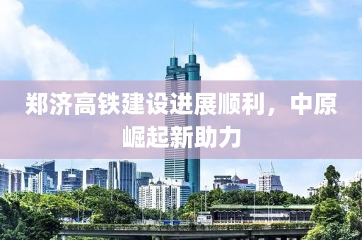 郑济高铁建设进展顺利，中原崛起新助力