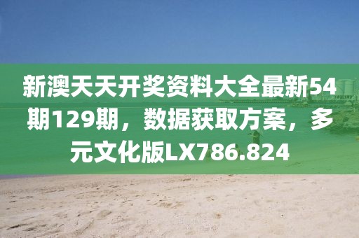 新澳天天开奖资料大全最新54期129期，数据获取方案，多元文化版LX786.824
