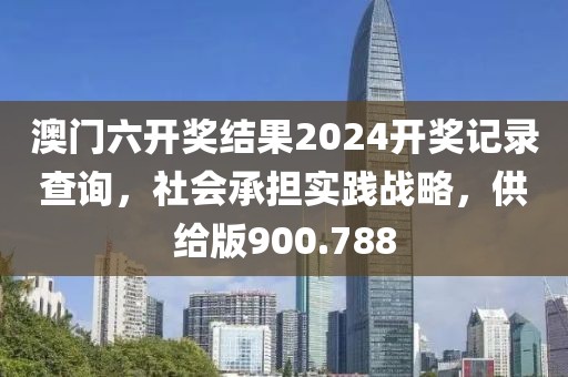 澳门六开奖结果2024开奖记录查询，社会承担实践战略，供给版900.788