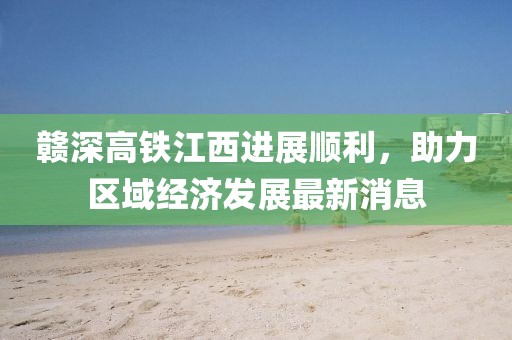 赣深高铁江西进展顺利，助力区域经济发展最新消息