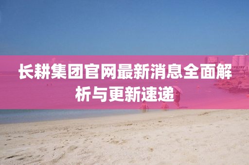 长耕集团官网最新消息全面解析与更新速递