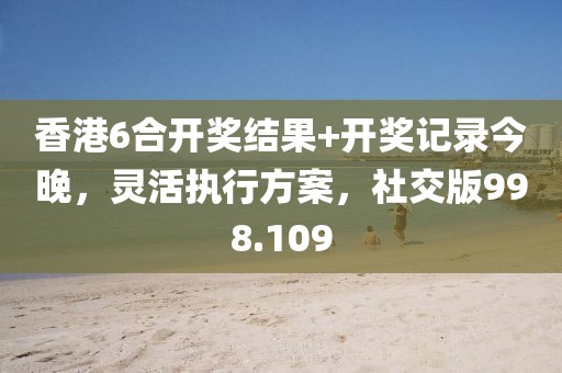 香港6合开奖结果+开奖记录今晚，灵活执行方案，社交版998.109