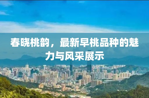 春晓桃韵，最新早桃品种的魅力与风采展示