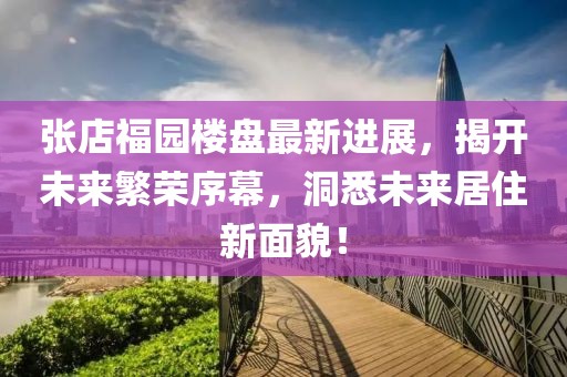 张店福园楼盘最新进展，揭开未来繁荣序幕，洞悉未来居住新面貌！