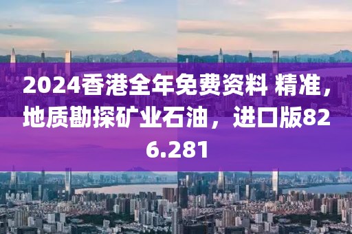 2024香港全年免费资料 精准，地质勘探矿业石油，进口版826.281