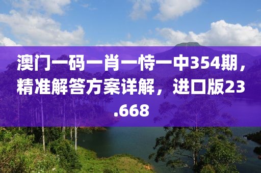 澳门一码一肖一恃一中354期，精准解答方案详解，进口版23.668
