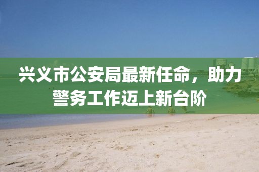 兴义市公安局最新任命，助力警务工作迈上新台阶