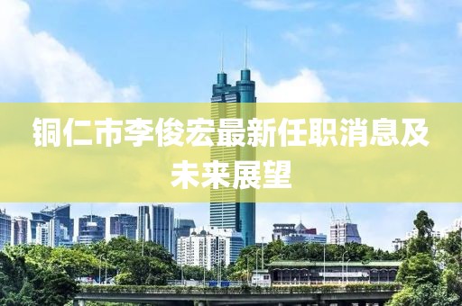 铜仁市李俊宏最新任职消息及未来展望