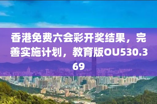 香港免费六会彩开奖结果，完善实施计划，教育版OU530.369