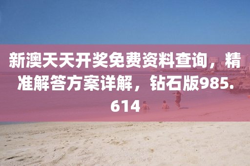 新澳天天开奖免费资料查询，精准解答方案详解，钻石版985.614