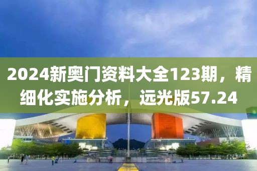 2024新奥门资料大全123期，精细化实施分析，远光版57.24