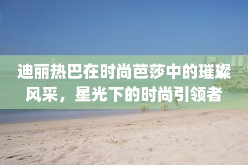 迪丽热巴在时尚芭莎中的璀璨风采，星光下的时尚引领者