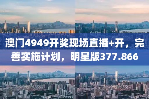 澳门4949开奖现场直播+开，完善实施计划，明星版377.866