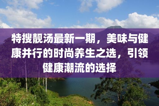特搜靓汤最新一期，美味与健康并行的时尚养生之选，引领健康潮流的选择