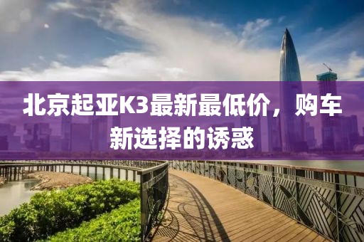 北京起亚K3最新最低价，购车新选择的诱惑