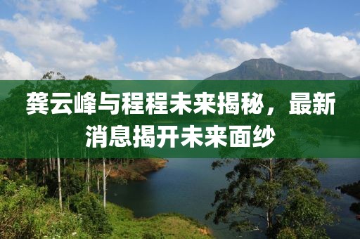 龚云峰与程程未来揭秘，最新消息揭开未来面纱