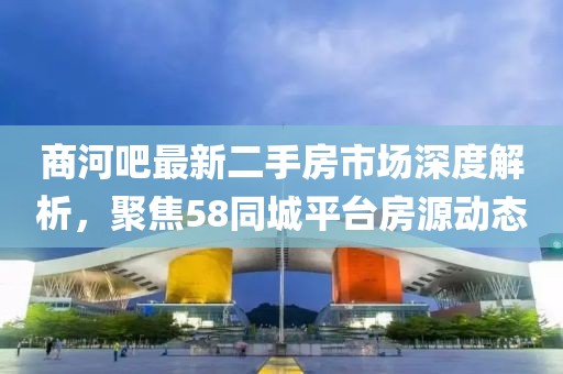商河吧最新二手房市场深度解析，聚焦58同城平台房源动态