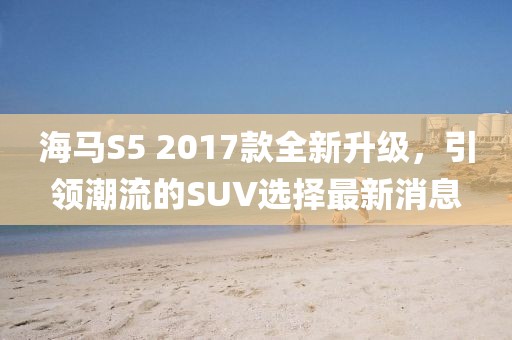 海马S5 2017款全新升级，引领潮流的SUV选择最新消息