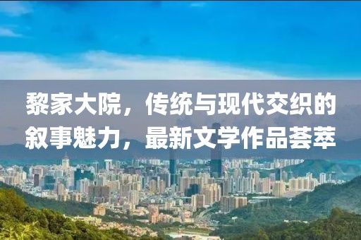 黎家大院，传统与现代交织的叙事魅力，最新文学作品荟萃