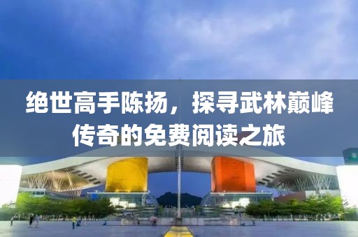 绝世高手陈扬，探寻武林巅峰传奇的免费阅读之旅