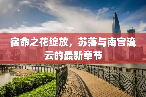 宿命之花绽放，苏落与南宫流云的最新章节