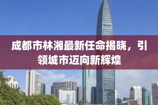 成都市林湘最新任命揭晓，引领城市迈向新辉煌
