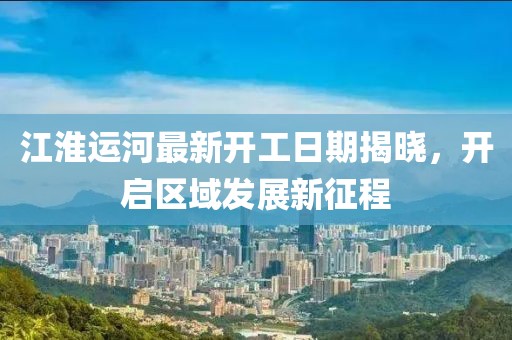 江淮运河最新开工日期揭晓，开启区域发展新征程