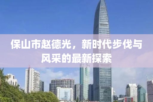 保山市赵德光，新时代步伐与风采的最新探索