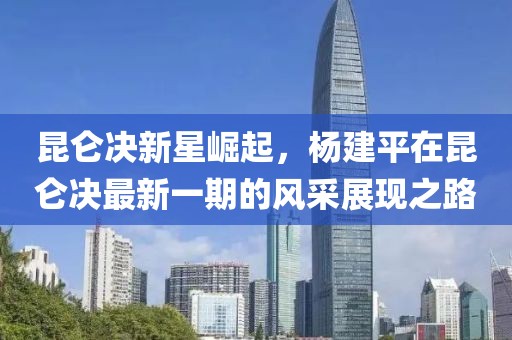 昆仑决新星崛起，杨建平在昆仑决最新一期的风采展现之路